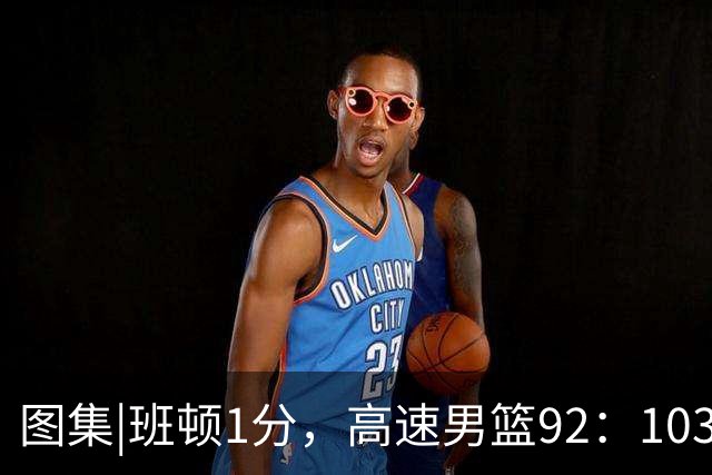 图集|班顿1分，高速男篮92：103不敌北京首钢，连胜被终结