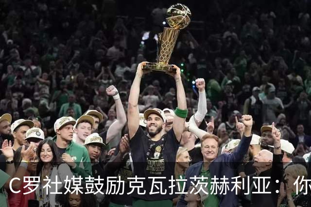 C罗社媒鼓励克瓦拉茨赫利亚：你的最好表现还在后头